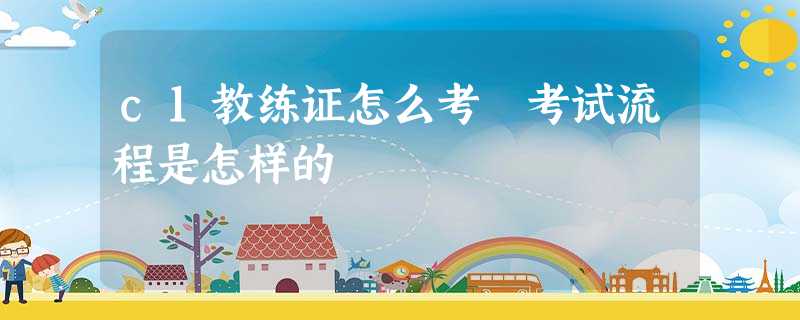 c1教练证怎么考 考试流程是怎样的 c1教练证怎么考 考试流程是怎样的