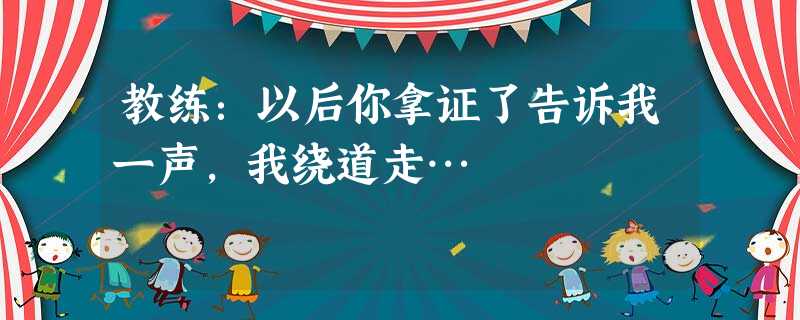 教练:以后你拿证了告诉我一声,我绕道走… 教练:以后你拿证了告诉我一声,我绕道走…