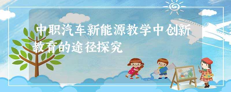 中职汽车新能源教学中创新教育的途径探究 中职汽车新能源教学中创新教育的途径探究