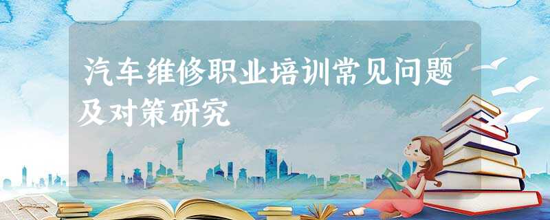 汽车维修职业培训常见问题及对策研究 汽车维修职业培训常见问题及对策研究
