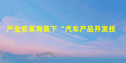 产业变革背景下“汽车产品开发技术与方法”课程教学探索 产业变革背景下“汽车产品开发技术与方法”课程教学探索