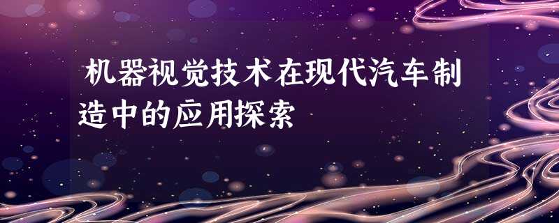 机器视觉技术在现代汽车制造中的应用探索 机器视觉技术在现代汽车制造中的应用探索