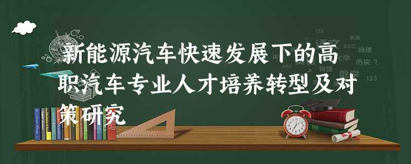 新能源汽车快速发展下的高职汽车专业人才培养转型及对策研究 新能源汽车快速发展下的高职汽车专业人才培养转型及对策研究