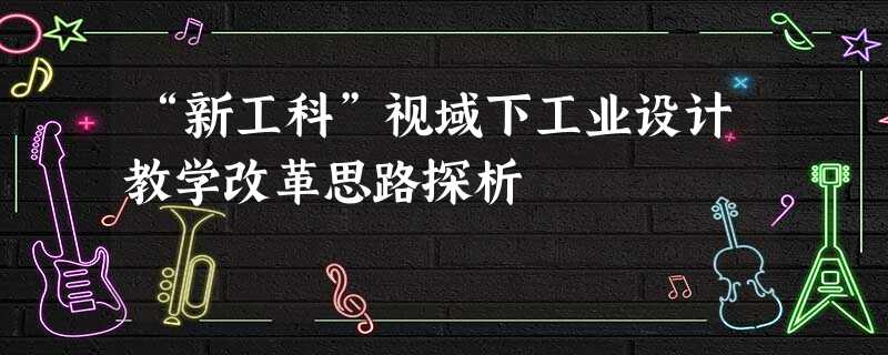 “新工科”视域下工业设计教学改革思路探析 “新工科”视域下工业设计教学改革思路探析
