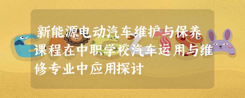新能源电动汽车维护与保养课程在中职学校汽车运用与维修专业中应用探讨 新能源电动汽车维护与保养课程在中职学校汽车运用与维修专业中应用探讨