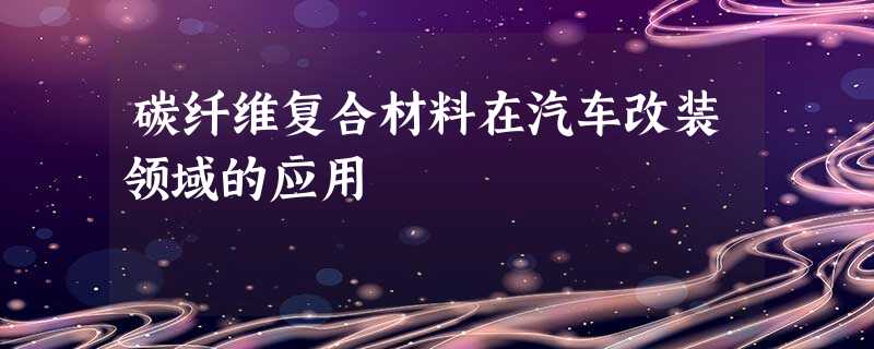 碳纤维复合材料在汽车改装领域的应用 碳纤维复合材料在汽车改装领域的应用