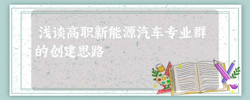浅谈高职新能源汽车专业群的创建思路 浅谈高职新能源汽车专业群的创建思路