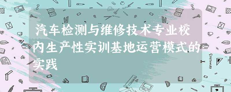 汽车检测与维修技术专业校内生产性实训基地运营模式的实践 汽车检测与维修技术专业校内生产性实训基地运营模式的实践
