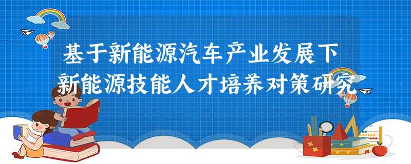 基于新能源汽车产业发展下新能源技能人才培养对策研究 基于新能源汽车产业发展下新能源技能人才培养对策研究