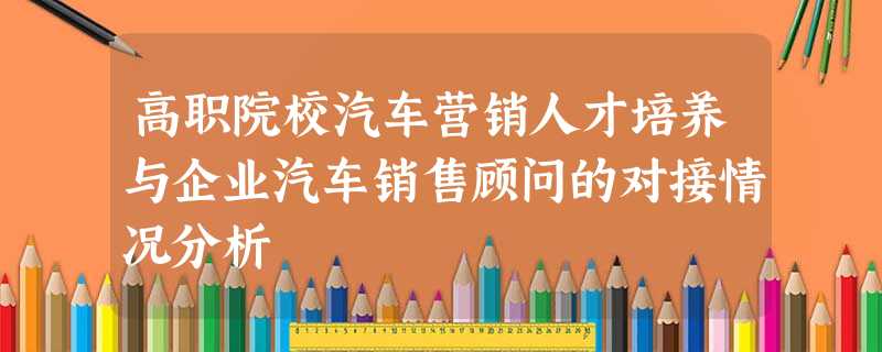 高职院校汽车营销人才培养与企业汽车销售顾问的对接情况分析 高职院校汽车营销人才培养与企业汽车销售顾问的对接情况分析