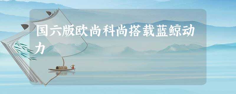 国六版欧尚科尚搭载蓝鲸动力 国六版欧尚科尚搭载蓝鲸动力