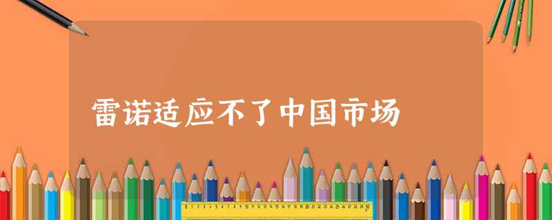 雷诺适应不了中国市场 雷诺适应不了中国市场