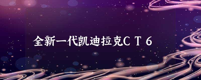 全新一代凯迪拉克CT6 全新一代凯迪拉克CT6