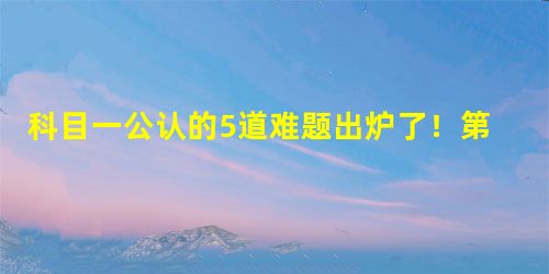 科目一公认的5道难题出炉了!第一题就难哭了! 科目一公认的5道难题出炉了!第一题就难哭了!