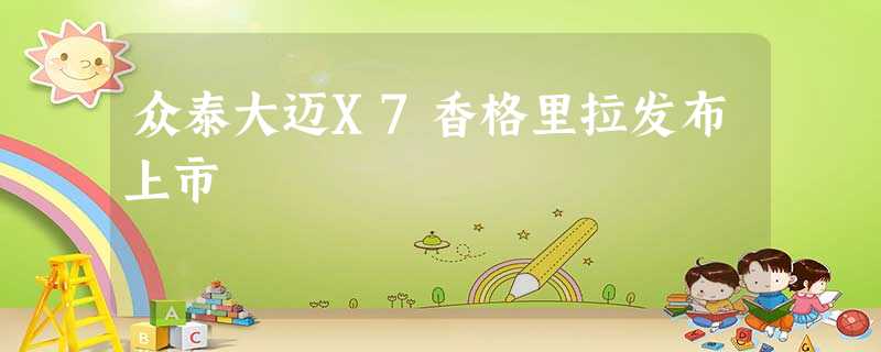 众泰大迈X7香格里拉发布上市 众泰大迈X7香格里拉发布上市