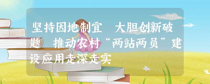 坚持因地制宜 大胆创新破题 推动农村“两站两员”建设应用走深走实 坚持因地制宜 大胆创新破题 推动农村“两站两员”建设应用走深走实