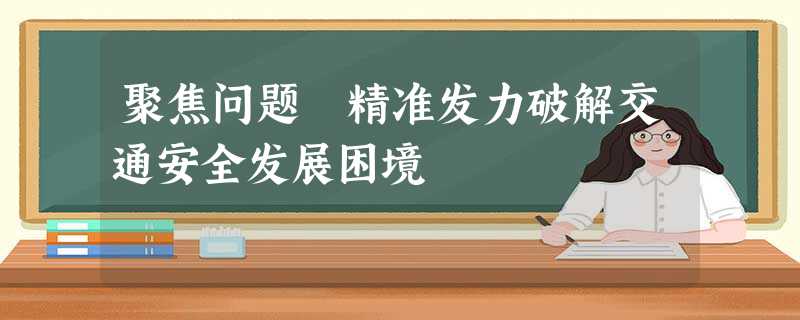 聚焦问题 精准发力破解交通安全发展困境 聚焦问题 精准发力破解交通安全发展困境