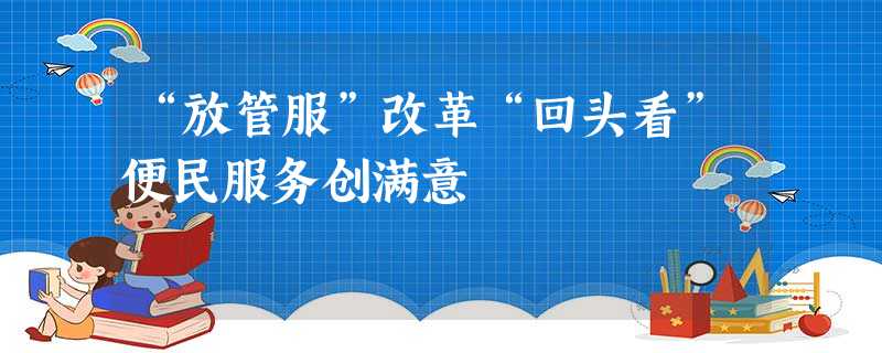 “放管服”改革“回头看”便民服务创满意 “放管服”改革“回头看”便民服务创满意