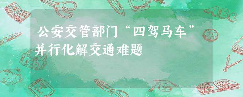 公安交管部门“四驾马车”并行化解交通难题 公安交管部门“四驾马车”并行化解交通难题