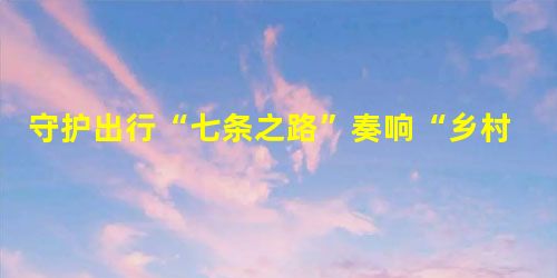 守护出行“七条之路”奏响“乡村振兴”平安曲 守护出行“七条之路”奏响“乡村振兴”平安曲
