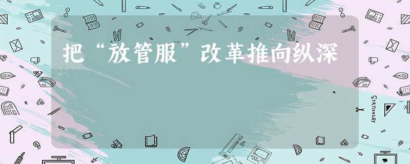 把“放管服”改革推向纵深 把“放管服”改革推向纵深