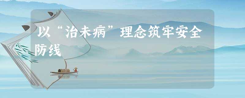 以“治未病”理念筑牢安全防线 以“治未病”理念筑牢安全防线