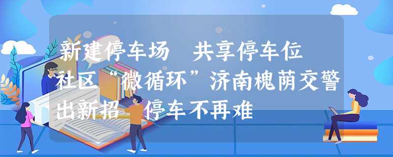 新建停车场 共享停车位 社区“微循环”济南槐荫交警出新招 停车不再难 新建停车场 共享停车位 社区“微循环”济南槐荫交警出新招 停车不再难