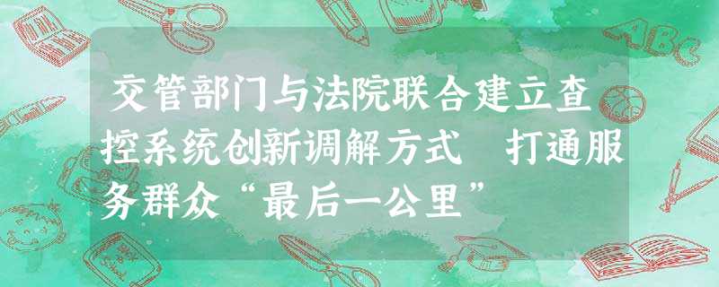 交管部门与法院联合建立查控系统创新调解方式 打通服务群众“最后一公里” 交管部门与法院联合建立查控系统创新调解方式 打通服务群众“最后一公里”
