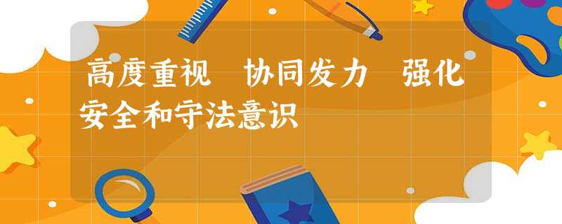 高度重视 协同发力 强化安全和守法意识 高度重视 协同发力 强化安全和守法意识
