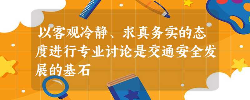 以客观冷静、求真务实的态度进行专业讨论是交通安全发展的基石 以客观冷静、求真务实的态度进行专业讨论是交通安全发展的基石