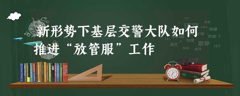 新形势下基层交警大队如何推进“放管服”工作 新形势下基层交警大队如何推进“放管服”工作