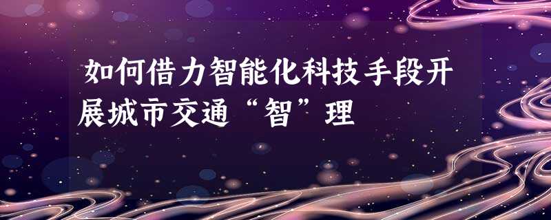 如何借力智能化科技手段开展城市交通“智”理 如何借力智能化科技手段开展城市交通“智”理