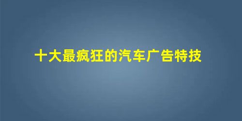 十大最疯狂的汽车广告特技 十大最疯狂的汽车广告特技