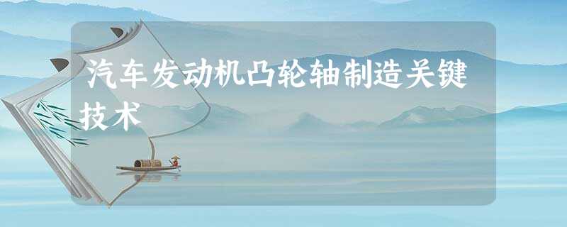 汽车发动机凸轮轴制造关键技术 汽车发动机凸轮轴制造关键技术