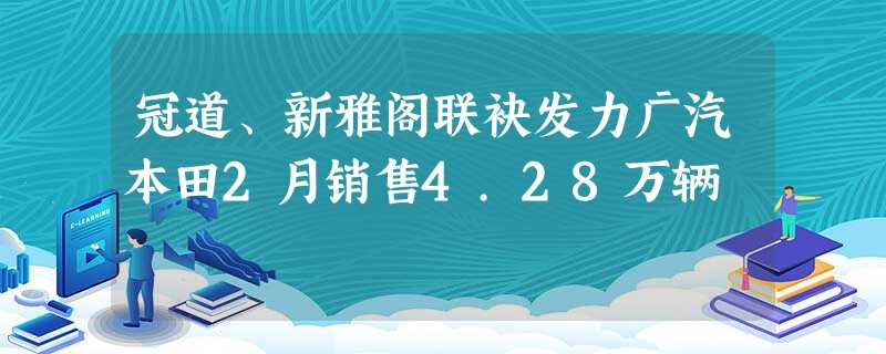 冠道、新雅阁联袂发力广汽本田2月销售4.28万辆 冠道、新雅阁联袂发力广汽本田2月销售4.28万辆