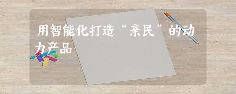 用智能化打造“亲民”的动力产品 用智能化打造“亲民”的动力产品