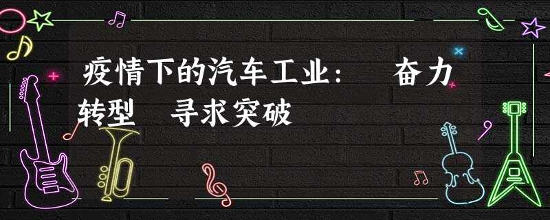 疫情下的汽车工业: 奋力转型 寻求突破 疫情下的汽车工业: 奋力转型 寻求突破