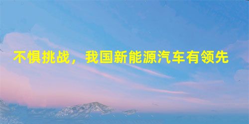 不惧挑战,我国新能源汽车有领先优势 不惧挑战,我国新能源汽车有领先优势
