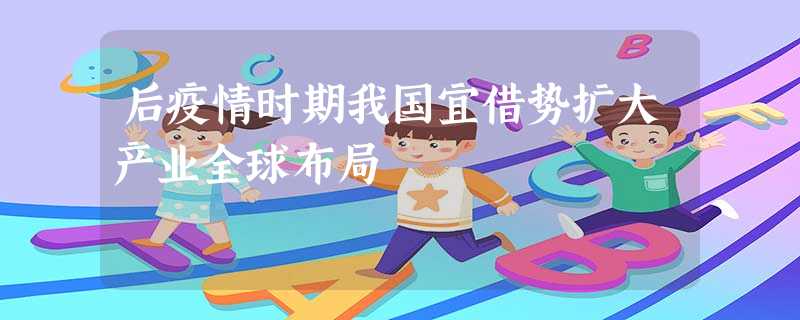后疫情时期我国宜借势扩大产业全球布局 后疫情时期我国宜借势扩大产业全球布局