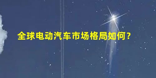 全球电动汽车市场格局如何? 全球电动汽车市场格局如何?