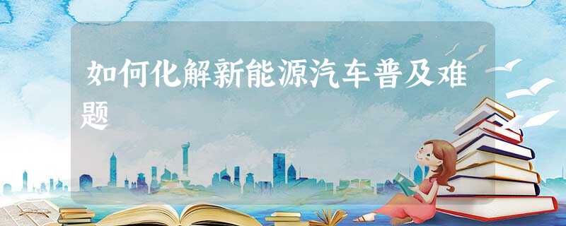 如何化解新能源汽车普及难题 如何化解新能源汽车普及难题