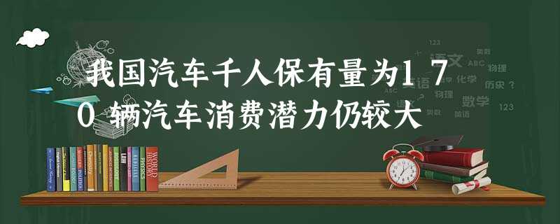 我国汽车千人保有量为170辆汽车消费潜力仍较大 我国汽车千人保有量为170辆汽车消费潜力仍较大