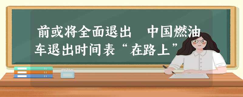 前或将全面退出 中国燃油车退出时间表“在路上” 前或将全面退出 中国燃油车退出时间表“在路上”