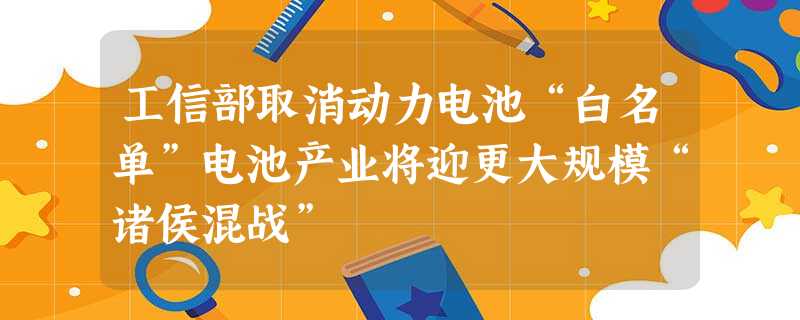 工信部取消动力电池“白名单”电池产业将迎更大规模“诸侯混战” 工信部取消动力电池“白名单”电池产业将迎更大规模“诸侯混战”