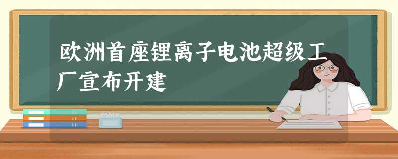 欧洲首座锂离子电池超级工厂宣布开建 欧洲首座锂离子电池超级工厂宣布开建