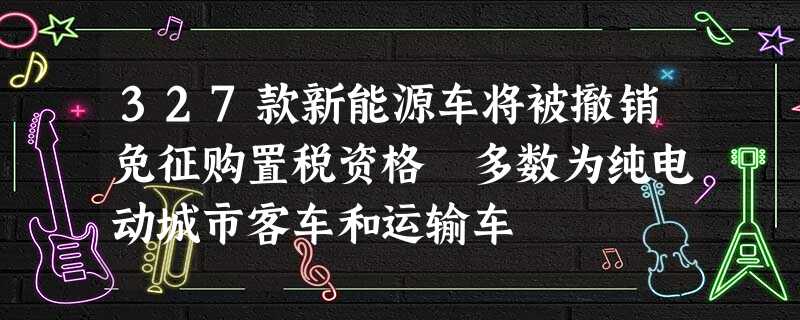 327款新能源车将被撤销免征购置税资格 多数为纯电动城市客车和运输车 327款新能源车将被撤销免征购置税资格 多数为纯电动城市客车和运输车