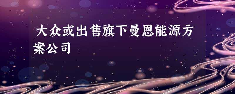 大众或出售旗下曼恩能源方案公司 大众或出售旗下曼恩能源方案公司