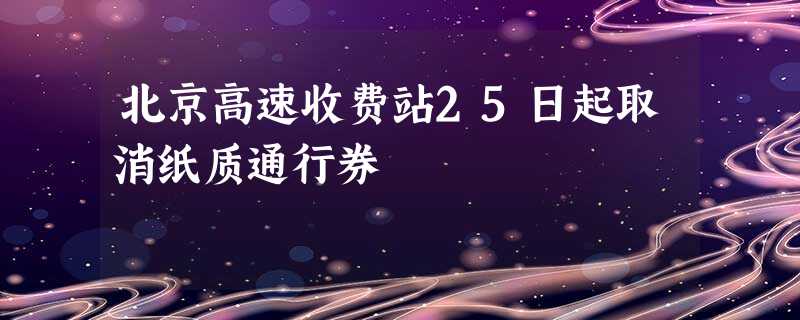 北京高速收费站25日起取消纸质通行券 北京高速收费站25日起取消纸质通行券