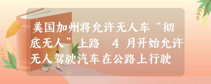 美国加州将允许无人车“彻底无人”上路 4月开始允许无人驾驶汽车在公路上行驶 美国加州将允许无人车“彻底无人”上路 4月开始允许无人驾驶汽车在公路上行驶