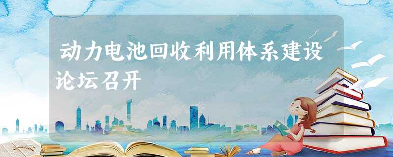 动力电池回收利用体系建设论坛召开 动力电池回收利用体系建设论坛召开